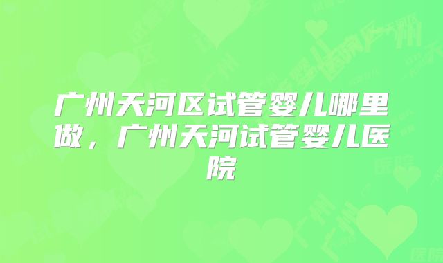 广州天河区试管婴儿哪里做，广州天河试管婴儿医院