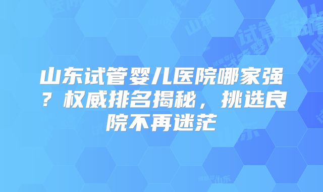 山东试管婴儿医院哪家强？权威排名揭秘，挑选良院不再迷茫