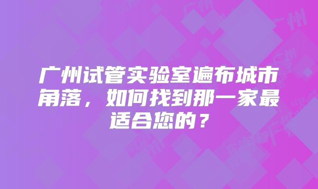 广州试管实验室遍布城市角落，如何找到那一家最适合您的？