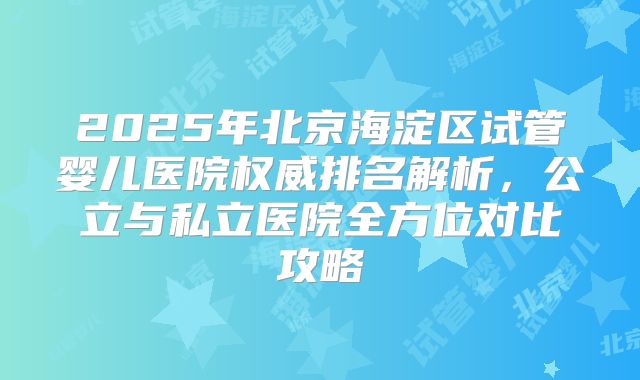 2025年北京海淀区试管婴儿医院权威排名解析，公立与私立医院全方位对比攻略