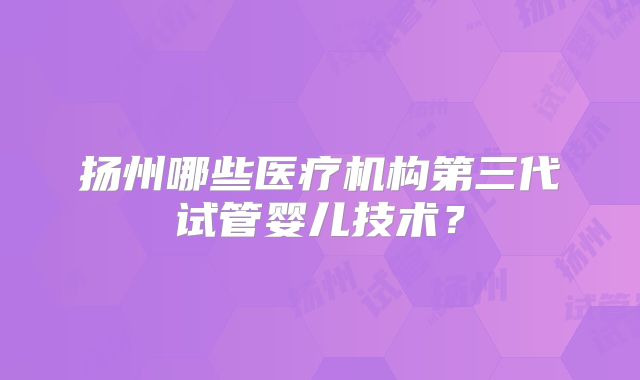 扬州哪些医疗机构第三代试管婴儿技术?