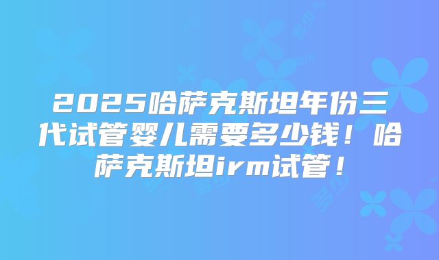 2025哈萨克斯坦年份三代试管婴儿需要多少钱！哈萨克斯坦irm试管！