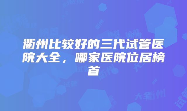 衢州比较好的三代试管医院大全，哪家医院位居榜首