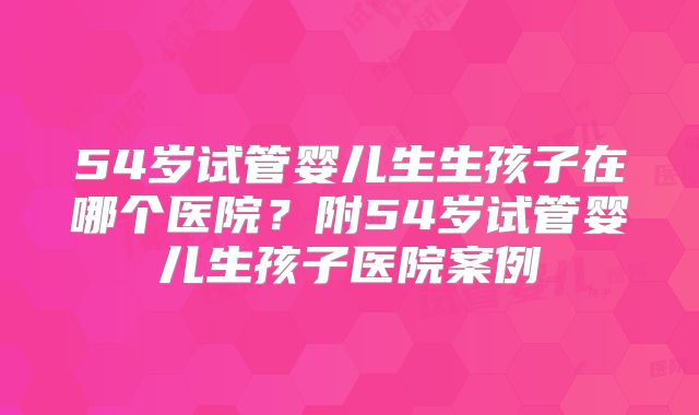 54岁试管婴儿生生孩子在哪个医院？附54岁试管婴儿生孩子医院案例