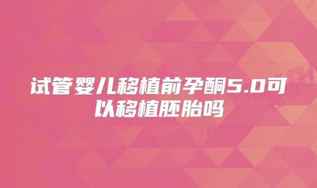 试管婴儿移植前孕酮5.0可以移植胚胎吗