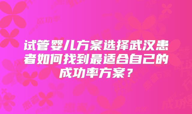 试管婴儿方案选择武汉患者如何找到最适合自己的成功率方案？