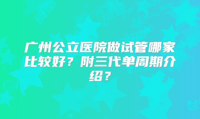 广州公立医院做试管哪家比较好？附三代单周期介绍？