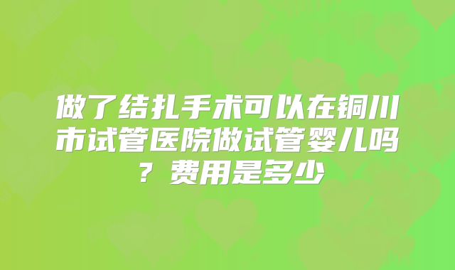 做了结扎手术可以在铜川市试管医院做试管婴儿吗？费用是多少
