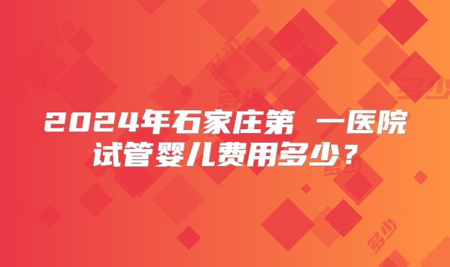 2024年石家庄第 一医院试管婴儿费用多少？