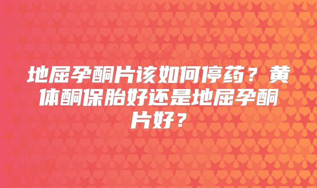 地屈孕酮片该如何停药?黄体酮保胎好还是地屈孕酮片好?