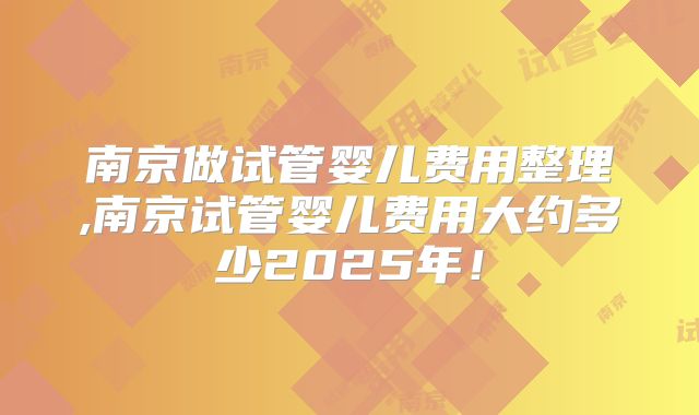 南京做试管婴儿费用整理,南京试管婴儿费用大约多少2025年！