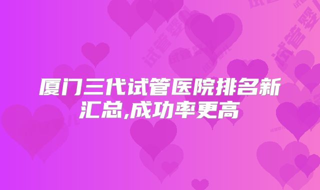 厦门三代试管医院排名新汇总,成功率更高