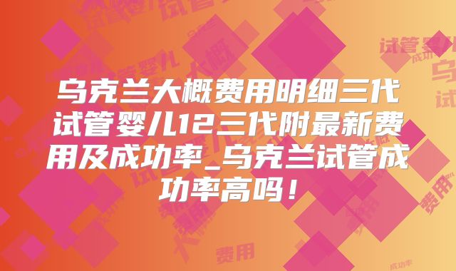 乌克兰大概费用明细三代试管婴儿12三代附最新费用及成功率_乌克兰试管成功率高吗！