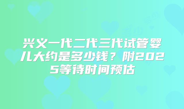 兴义一代二代三代试管婴儿大约是多少钱？附2025等待时间预估