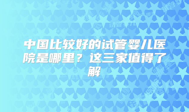 中国比较好的试管婴儿医院是哪里？这三家值得了解