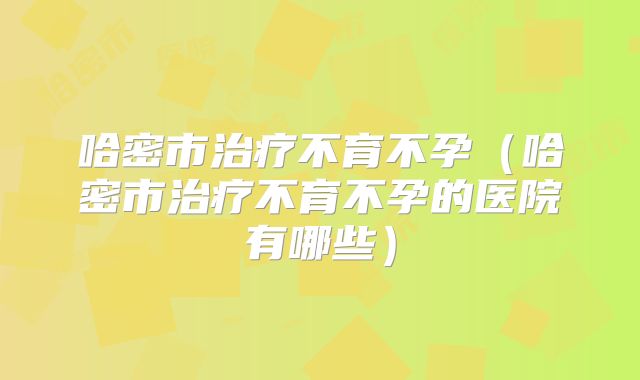 哈密市治疗不育不孕（哈密市治疗不育不孕的医院有哪些）