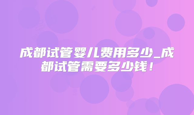 成都试管婴儿费用多少_成都试管需要多少钱！