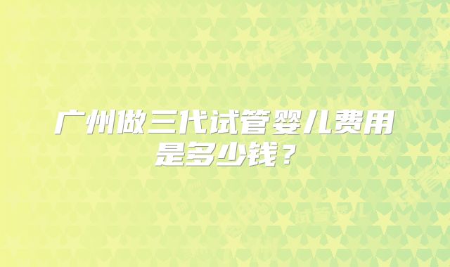 广州做三代试管婴儿费用是多少钱？