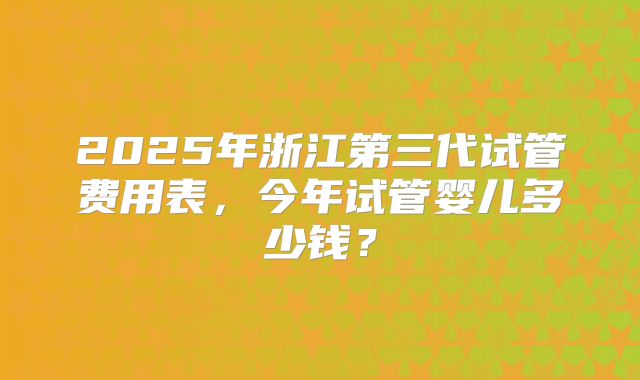 2025年浙江第三代试管费用表，今年试管婴儿多少钱？