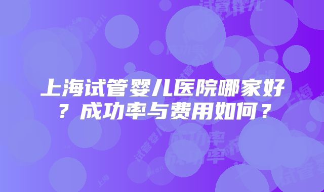 上海试管婴儿医院哪家好？成功率与费用如何？