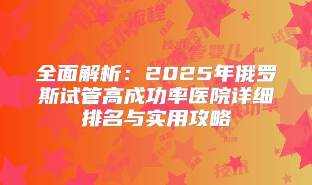 全面解析：2025年俄罗斯试管高成功率医院详细排名与实用攻略