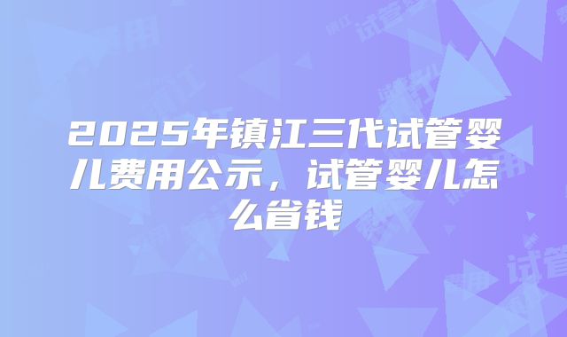 2025年镇江三代试管婴儿费用公示，试管婴儿怎么省钱