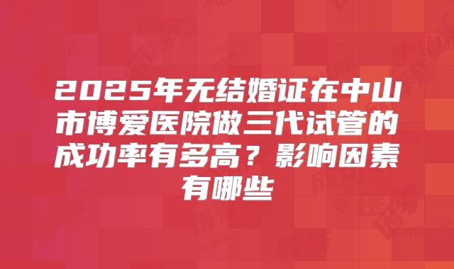 2025年无结婚证在中山市博爱医院做三代试管的成功率有多高？影响因素有哪些