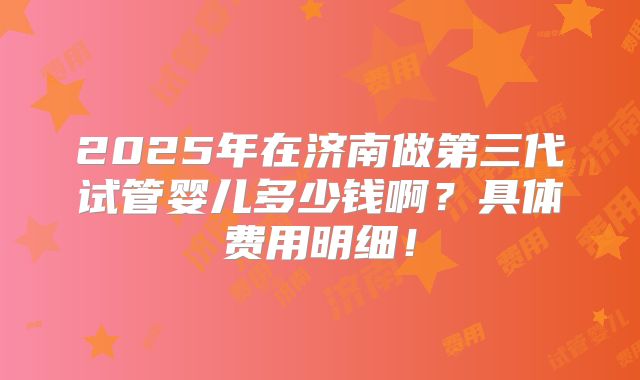 2025年在济南做第三代试管婴儿多少钱啊？具体费用明细！