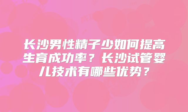 长沙男性精子少如何提高生育成功率？长沙试管婴儿技术有哪些优势？