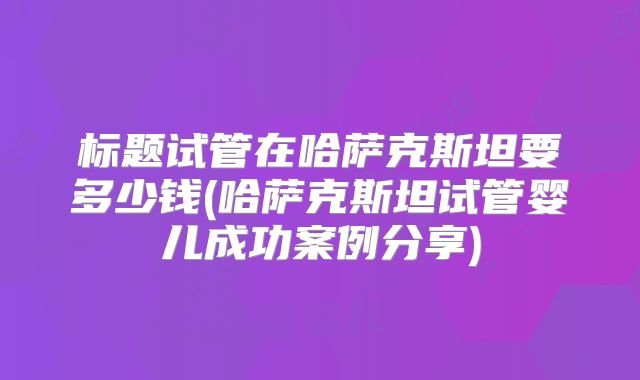 标题试管在哈萨克斯坦要多少钱(哈萨克斯坦试管婴儿成功案例分享)