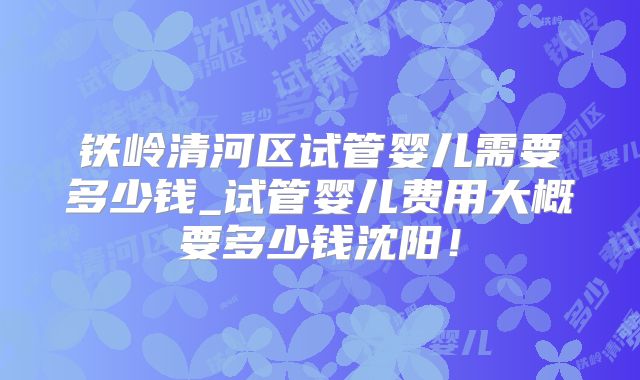 铁岭清河区试管婴儿需要多少钱_试管婴儿费用大概要多少钱沈阳！