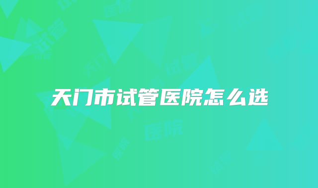 天门市试管医院怎么选