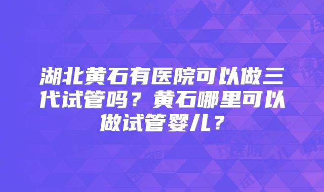 湖北黄石有医院可以做三代试管吗?黄石哪里可以做试管婴儿?