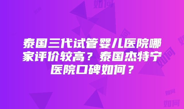 泰国三代试管婴儿医院哪家评价较高？泰国杰特宁医院口碑如何？