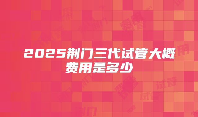 2025荆门三代试管大概费用是多少