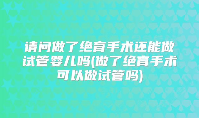 请问做了绝育手术还能做试管婴儿吗(做了绝育手术可以做试管吗)