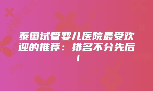 泰国试管婴儿医院最受欢迎的推荐:排名不分先后!