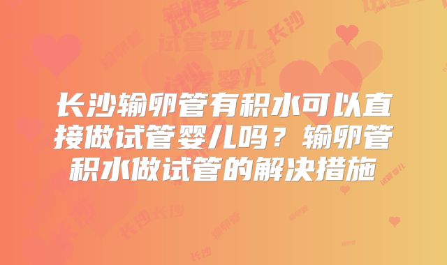 长沙输卵管有积水可以直接做试管婴儿吗？输卵管积水做试管的解决措施