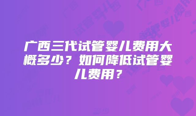 广西三代试管婴儿费用大概多少？如何降低试管婴儿费用？