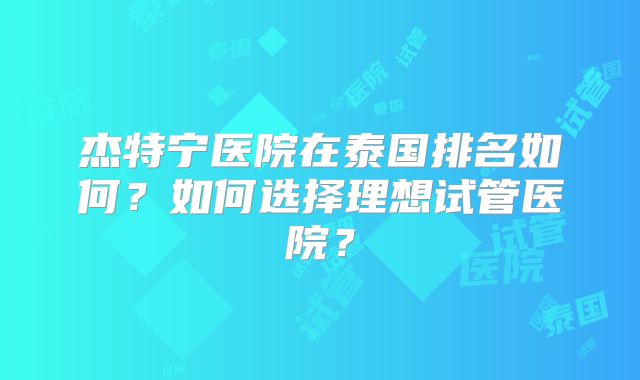 杰特宁医院在泰国排名如何？如何选择理想试管医院？