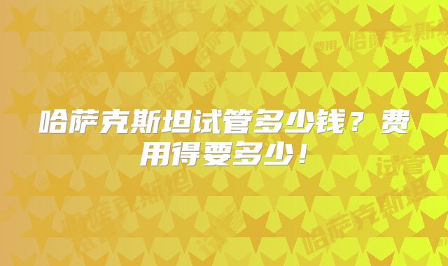 哈萨克斯坦试管多少钱？费用得要多少！