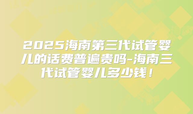 2025海南第三代试管婴儿的话费普遍贵吗-海南三代试管婴儿多少钱！