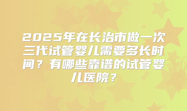 2025年在长治市做一次三代试管婴儿需要多长时间？有哪些靠谱的试管婴儿医院？
