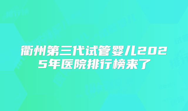 衢州第三代试管婴儿2025年医院排行榜来了