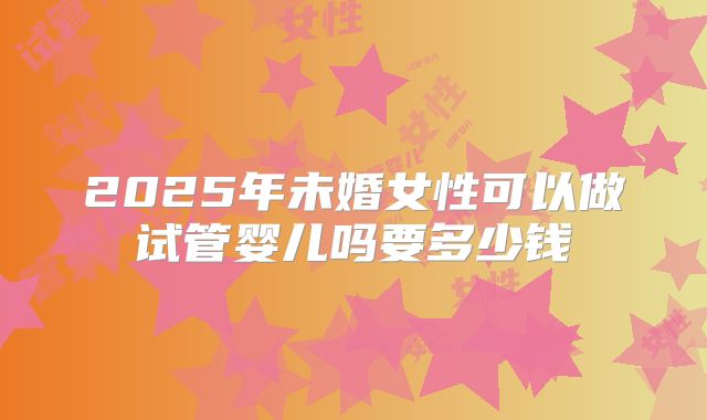 2025年未婚女性可以做试管婴儿吗要多少钱