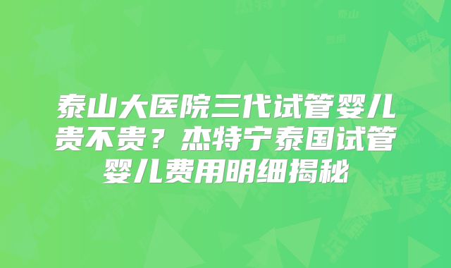 泰山大医院三代试管婴儿贵不贵？杰特宁泰国试管婴儿费用明细揭秘