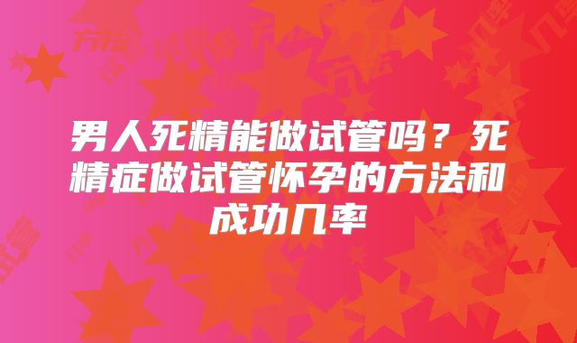 男人死精能做试管吗？死精症做试管怀孕的方法和成功几率