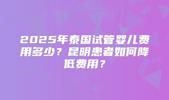 2025年泰国试管婴儿费用多少？昆明患者如何降低费用？