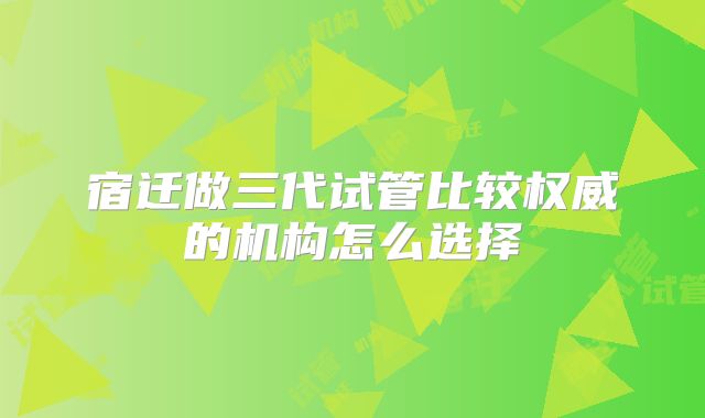 宿迁做三代试管比较权威的机构怎么选择
