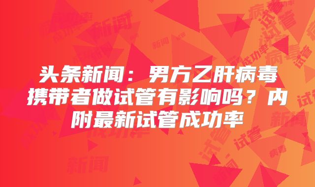 头条新闻：男方乙肝病毒携带者做试管有影响吗？内附最新试管成功率